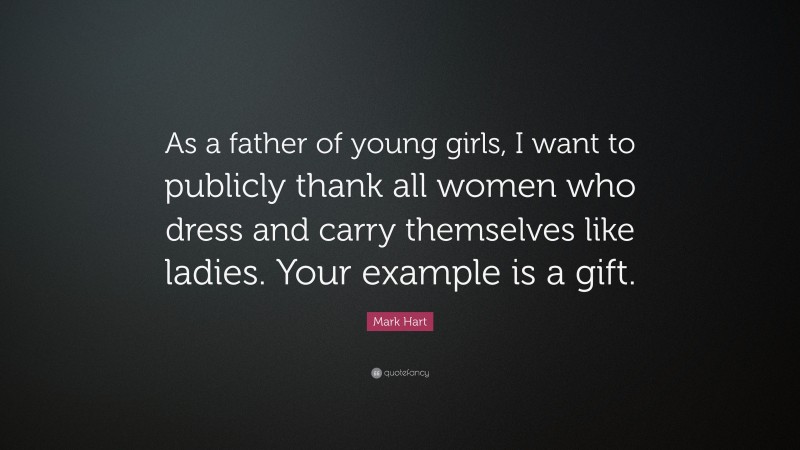 Mark Hart Quote: “As a father of young girls, I want to publicly thank all women who dress and carry themselves like ladies. Your example is a gift.”
