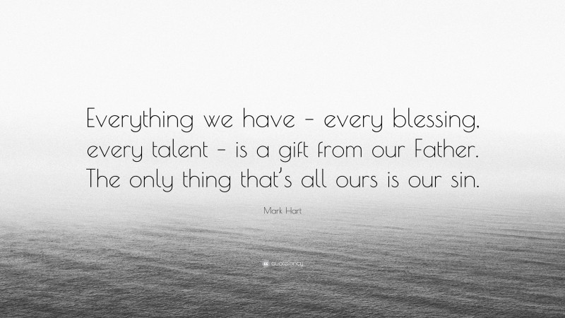 Mark Hart Quote: “Everything we have – every blessing, every talent – is a gift from our Father. The only thing that’s all ours is our sin.”