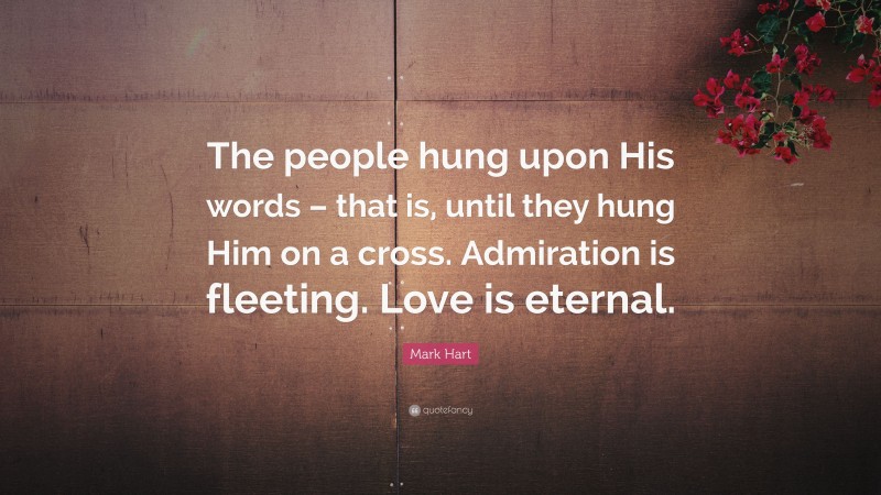 Mark Hart Quote: “The people hung upon His words – that is, until they hung Him on a cross. Admiration is fleeting. Love is eternal.”
