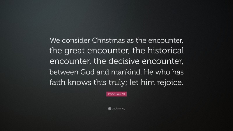 Pope Paul VI Quote: “We consider Christmas as the encounter, the great encounter, the historical encounter, the decisive encounter, between God and mankind. He who has faith knows this truly; let him rejoice.”