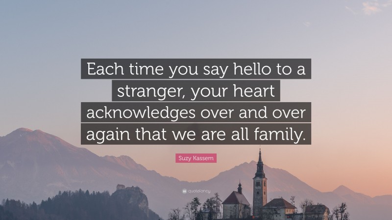 Suzy Kassem Quote: “Each time you say hello to a stranger, your heart acknowledges over and over again that we are all family.”