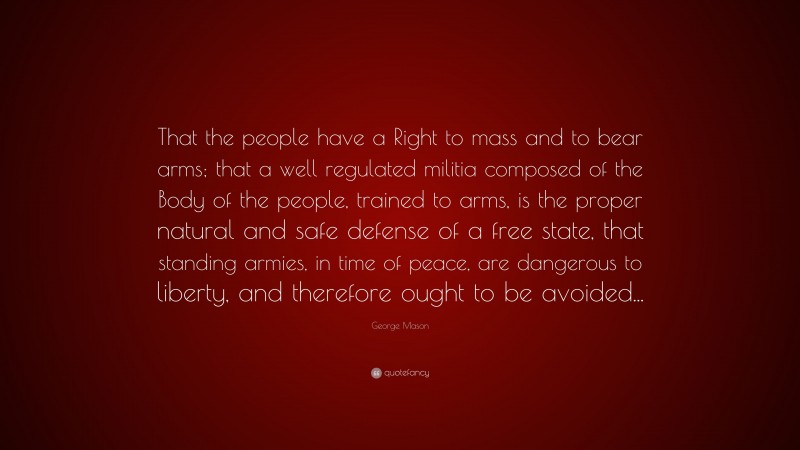 George Mason Quote: “That the people have a Right to mass and to bear arms; that a well regulated militia composed of the Body of the people, trained to arms, is the proper natural and safe defense of a free state, that standing armies, in time of peace, are dangerous to liberty, and therefore ought to be avoided...”
