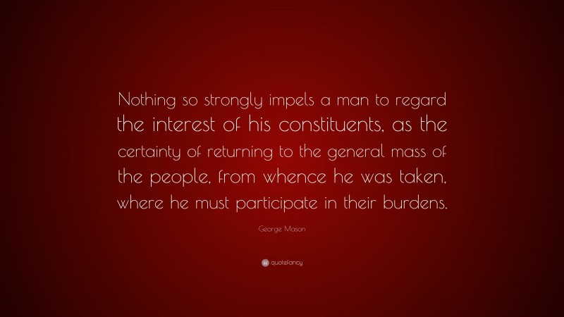 George Mason Quote: “Nothing so strongly impels a man to regard the interest of his constituents, as the certainty of returning to the general mass of the people, from whence he was taken, where he must participate in their burdens.”