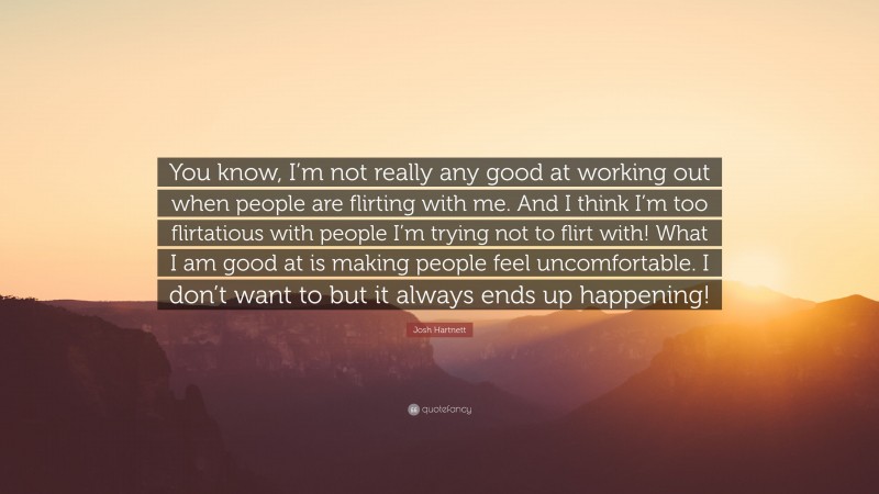 Josh Hartnett Quote: “You know, I’m not really any good at working out when people are flirting with me. And I think I’m too flirtatious with people I’m trying not to flirt with! What I am good at is making people feel uncomfortable. I don’t want to but it always ends up happening!”