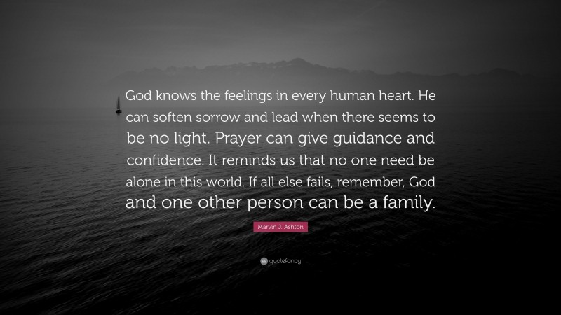Marvin J. Ashton Quote: “God knows the feelings in every human heart. He can soften sorrow and lead when there seems to be no light. Prayer can give guidance and confidence. It reminds us that no one need be alone in this world. If all else fails, remember, God and one other person can be a family.”