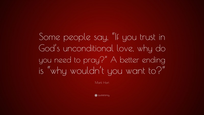Mark Hart Quote: “Some people say, “If you trust in God’s unconditional love, why do you need to pray?” A better ending is “why wouldn’t you want to?””