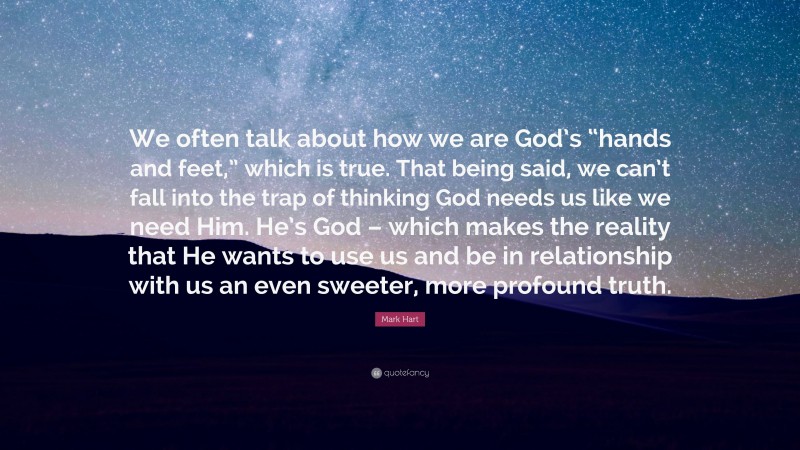 Mark Hart Quote: “We often talk about how we are God’s “hands and feet,” which is true. That being said, we can’t fall into the trap of thinking God needs us like we need Him. He’s God – which makes the reality that He wants to use us and be in relationship with us an even sweeter, more profound truth.”