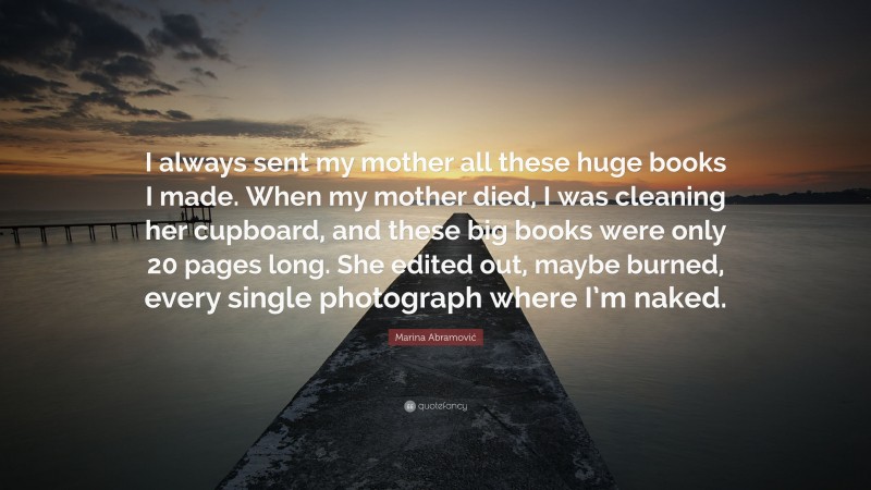 Marina Abramović Quote: “I always sent my mother all these huge books I made. When my mother died, I was cleaning her cupboard, and these big books were only 20 pages long. She edited out, maybe burned, every single photograph where I’m naked.”