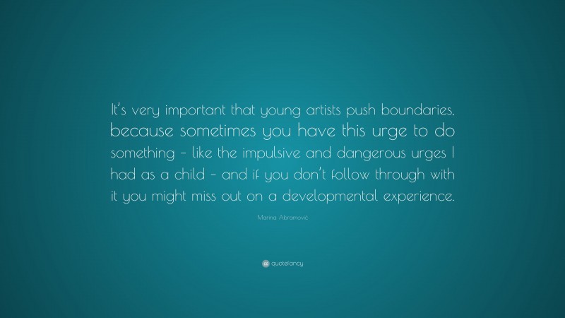 Marina Abramović Quote: “It’s very important that young artists push boundaries, because sometimes you have this urge to do something – like the impulsive and dangerous urges I had as a child – and if you don’t follow through with it you might miss out on a developmental experience.”