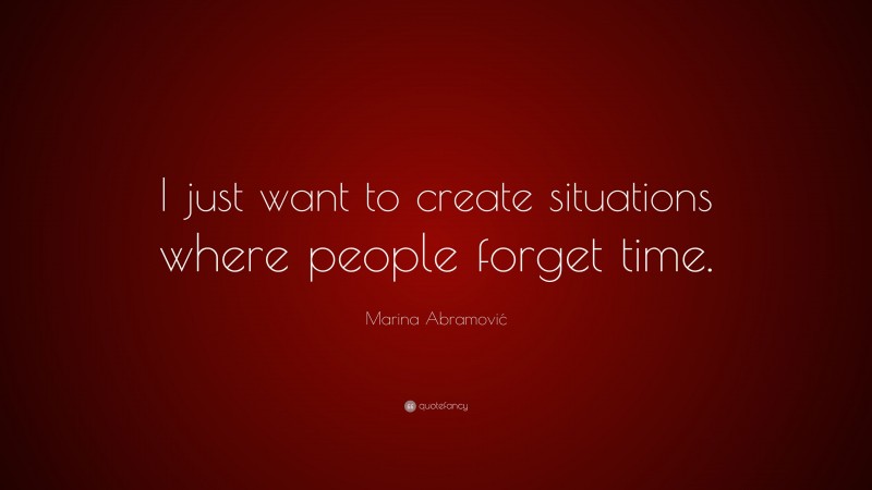 Marina Abramović Quote: “I just want to create situations where people forget time.”
