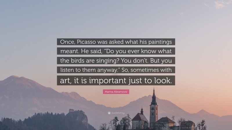 Marina Abramović Quote: “Once, Picasso was asked what his paintings meant. He said, “Do you ever know what the birds are singing? You don’t. But you listen to them anyway.” So, sometimes with art, it is important just to look.”