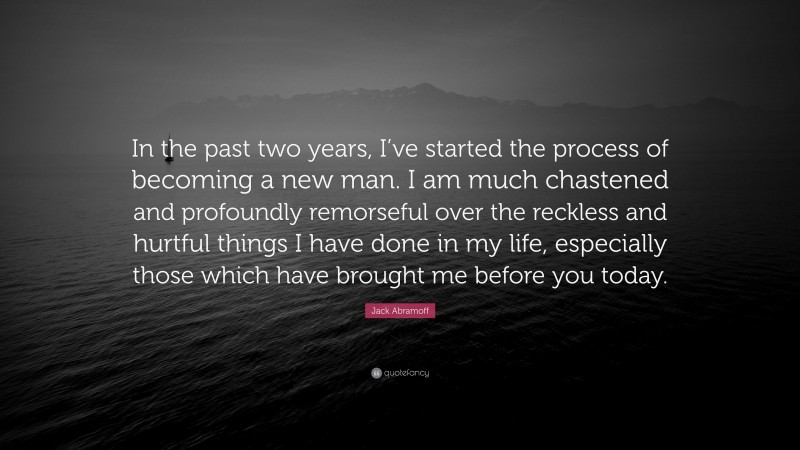 Jack Abramoff Quote: “In the past two years, I’ve started the process of becoming a new man. I am much chastened and profoundly remorseful over the reckless and hurtful things I have done in my life, especially those which have brought me before you today.”