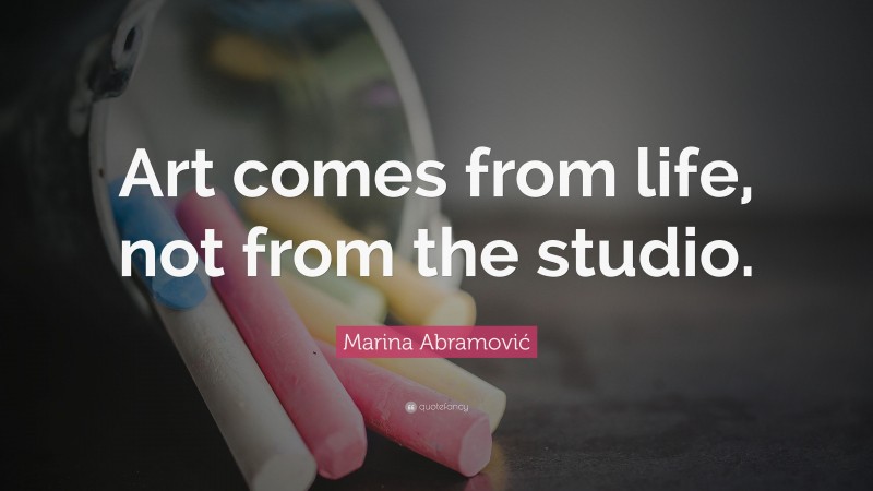Marina Abramović Quote: “Art comes from life, not from the studio.”