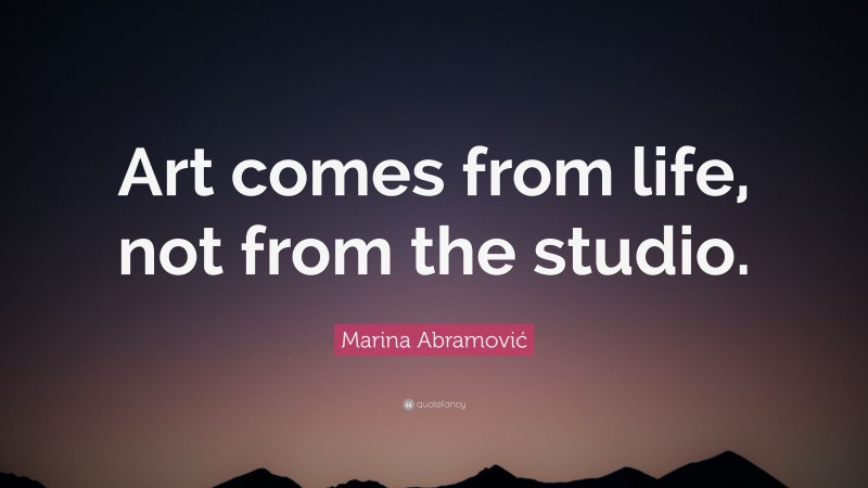 Marina Abramović Quote: “Art comes from life, not from the studio.”
