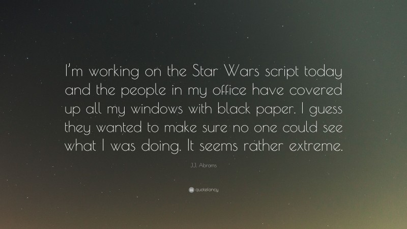 J.J. Abrams Quote: “I’m working on the Star Wars script today and the people in my office have covered up all my windows with black paper. I guess they wanted to make sure no one could see what I was doing. It seems rather extreme.”