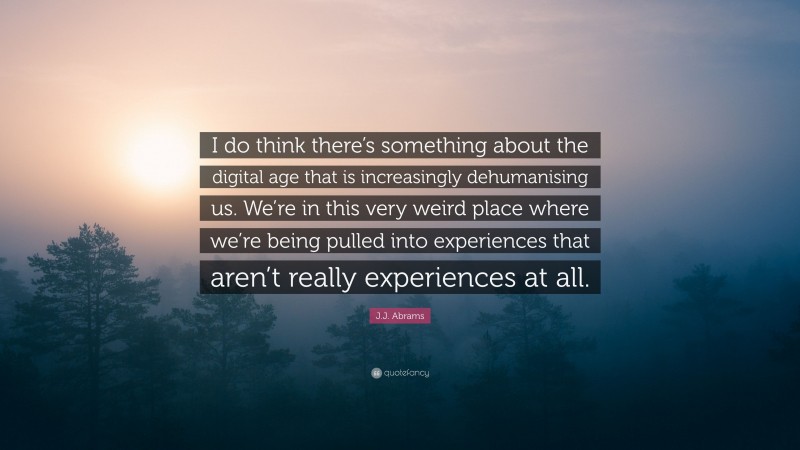 J.J. Abrams Quote: “I do think there’s something about the digital age that is increasingly dehumanising us. We’re in this very weird place where we’re being pulled into experiences that aren’t really experiences at all.”