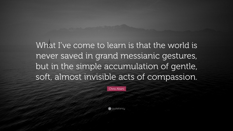 Chris Abani Quote: “What I’ve come to learn is that the world is never saved in grand messianic gestures, but in the simple accumulation of gentle, soft, almost invisible acts of compassion.”