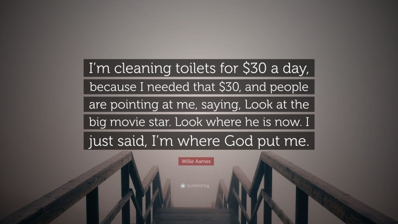 Willie Aames Quote: “I’m cleaning toilets for $30 a day, because I needed that $30, and people are pointing at me, saying, Look at the big movie star. Look where he is now. I just said, I’m where God put me.”