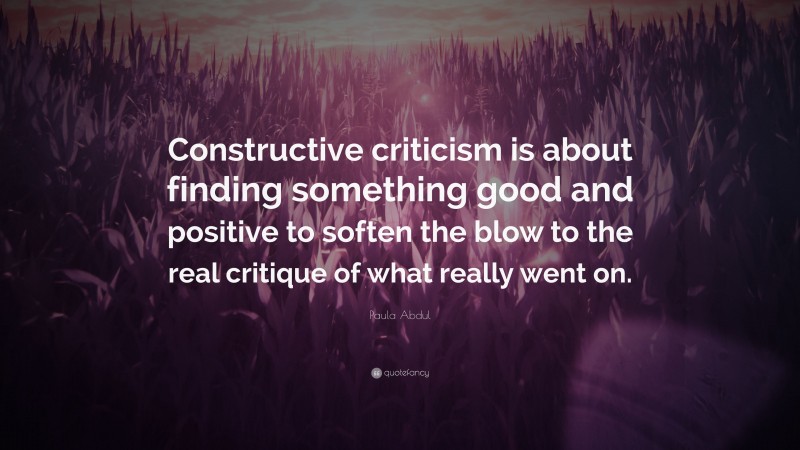 Paula Abdul Quote: “Constructive criticism is about finding something good and positive to soften the blow to the real critique of what really went on.”