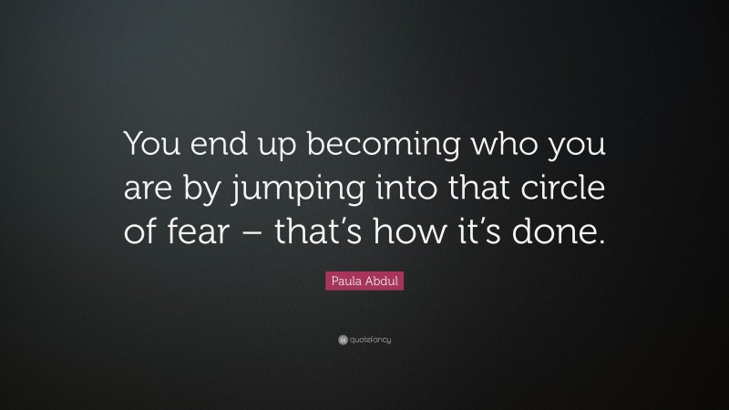 Paula Abdul Quote: “You end up becoming who you are by jumping into that circle of fear – that’s how it’s done.”
