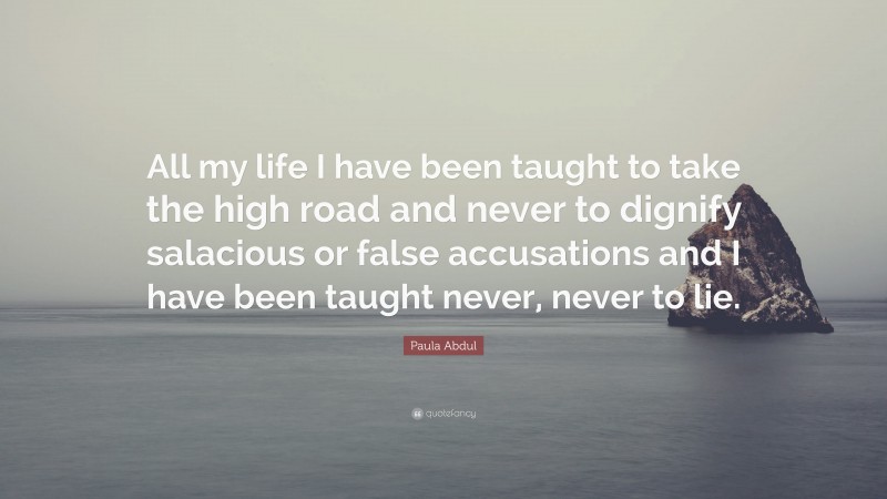 Paula Abdul Quote: “All my life I have been taught to take the high road and never to dignify salacious or false accusations and I have been taught never, never to lie.”