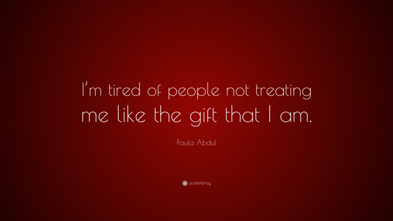 Paula Abdul Quote: “I’m tired of people not treating me like the gift that I am.”