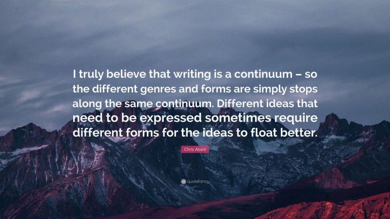 Chris Abani Quote: “I truly believe that writing is a continuum – so the different genres and forms are simply stops along the same continuum. Different ideas that need to be expressed sometimes require different forms for the ideas to float better.”