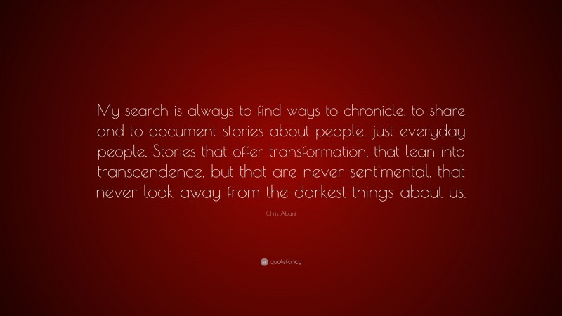 Chris Abani Quote: “My search is always to find ways to chronicle, to share and to document stories about people, just everyday people. Stories that offer transformation, that lean into transcendence, but that are never sentimental, that never look away from the darkest things about us.”