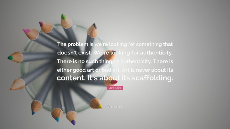 Chris Abani Quote: “The problem is we’re looking for something that doesn’t exist. We’re looking for authenticity. There is no such thing as authenticity. There is either good art or bad art. Art is never about its content. It’s about its scaffolding.”