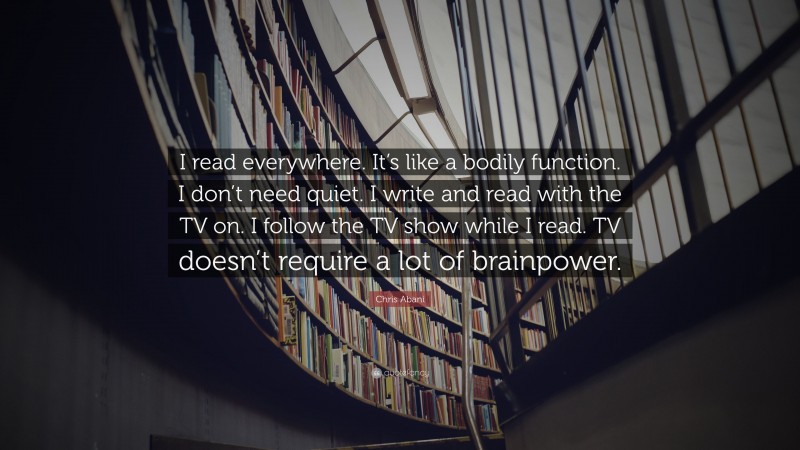 Chris Abani Quote: “I read everywhere. It’s like a bodily function. I don’t need quiet. I write and read with the TV on. I follow the TV show while I read. TV doesn’t require a lot of brainpower.”