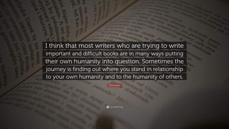 Chris Abani Quote: “I think that most writers who are trying to write important and difficult books are in many ways putting their own humanity into question. Sometimes the journey is finding out where you stand in relationship to your own humanity and to the humanity of others.”