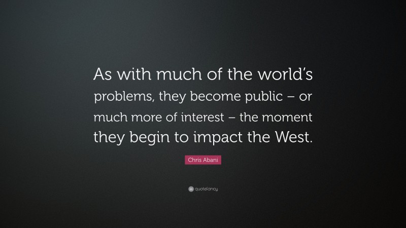 Chris Abani Quote: “As with much of the world’s problems, they become public – or much more of interest – the moment they begin to impact the West.”