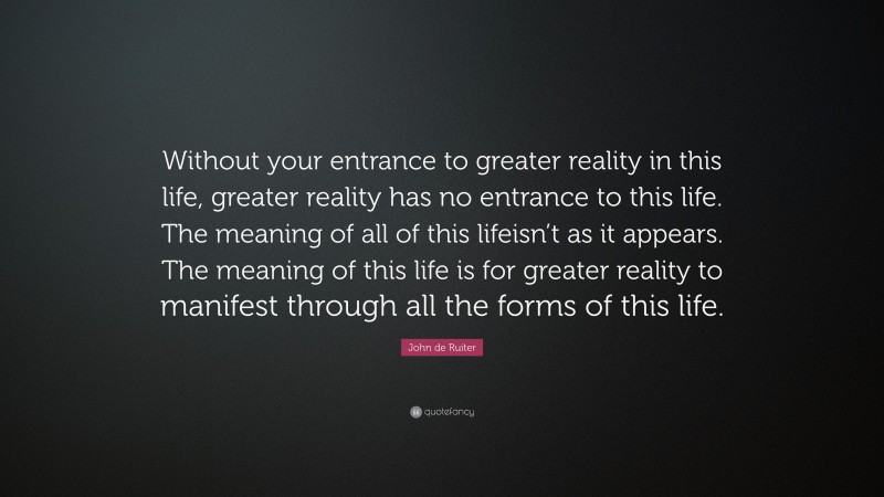 John de Ruiter Quote: “Without your entrance to greater reality in this life, greater reality has no entrance to this life. The meaning of all of this lifeisn’t as it appears. The meaning of this life is for greater reality to manifest through all the forms of this life.”