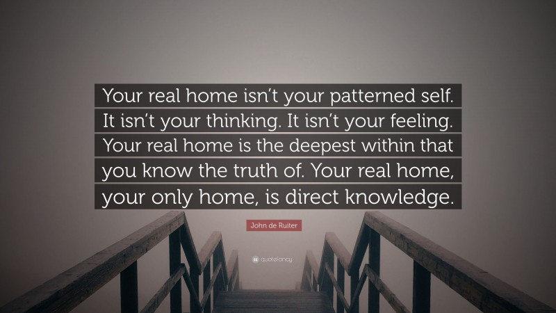 John de Ruiter Quote: “Your real home isn’t your patterned self. It isn’t your thinking. It isn’t your feeling. Your real home is the deepest within that you know the truth of. Your real home, your only home, is direct knowledge.”