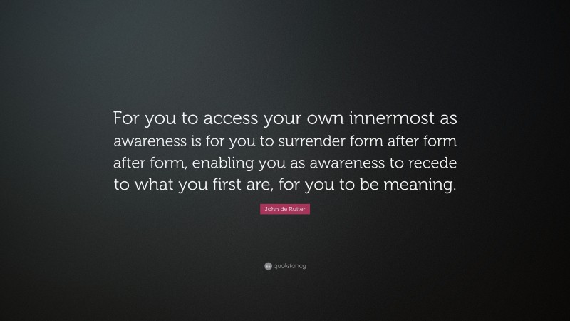 John de Ruiter Quote: “For you to access your own innermost as awareness is for you to surrender form after form after form, enabling you as awareness to recede to what you first are, for you to be meaning.”