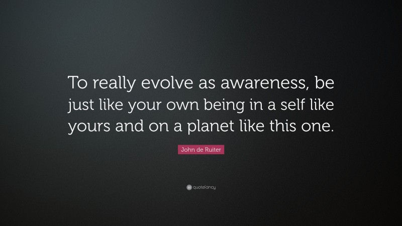 John de Ruiter Quote: “To really evolve as awareness, be just like your own being in a self like yours and on a planet like this one.”