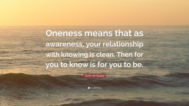 John de Ruiter Quote: “Oneness means that as awareness, your relationship with knowing is clean. Then for you to know is for you to be.”
