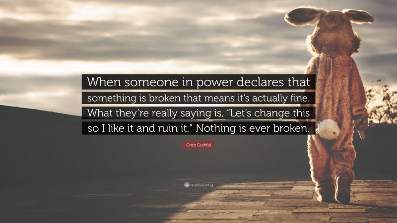 Greg Gutfeld Quote: “When someone in power declares that something is broken that means it’s actually fine. What they’re really saying is, “Let’s change this so I like it and ruin it.” Nothing is ever broken.”