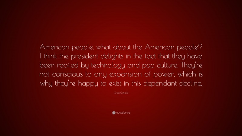 Greg Gutfeld Quote: “American people, what about the American people? I think the president delights in the fact that they have been roofied by technology and pop culture. They’re not conscious to any expansion of power, which is why they’re happy to exist in this dependant decline.”