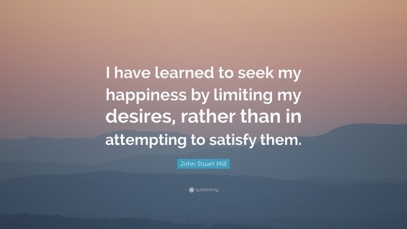 John Stuart Mill Quote: “I have learned to seek my happiness by limiting my desires, rather than in attempting to satisfy them.”