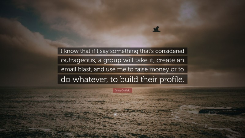 Greg Gutfeld Quote: “I know that if I say something that’s considered outrageous, a group will take it, create an email blast, and use me to raise money or to do whatever, to build their profile.”