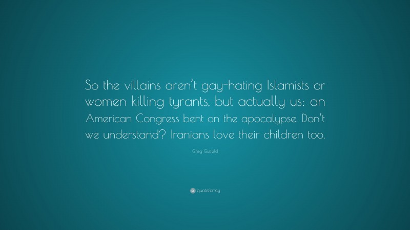 Greg Gutfeld Quote: “So the villains aren’t gay-hating Islamists or women killing tyrants, but actually us: an American Congress bent on the apocalypse. Don’t we understand? Iranians love their children too.”