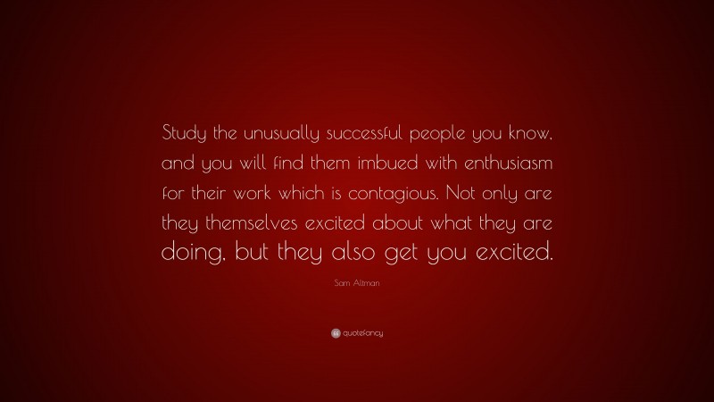 Sam Altman Quote: “Study the unusually successful people you know, and you will find them imbued with enthusiasm for their work which is contagious. Not only are they themselves excited about what they are doing, but they also get you excited.”