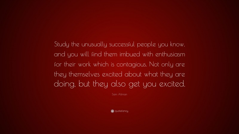 Sam Altman Quote: “Study the unusually successful people you know, and you will find them imbued with enthusiasm for their work which is contagious. Not only are they themselves excited about what they are doing, but they also get you excited.”