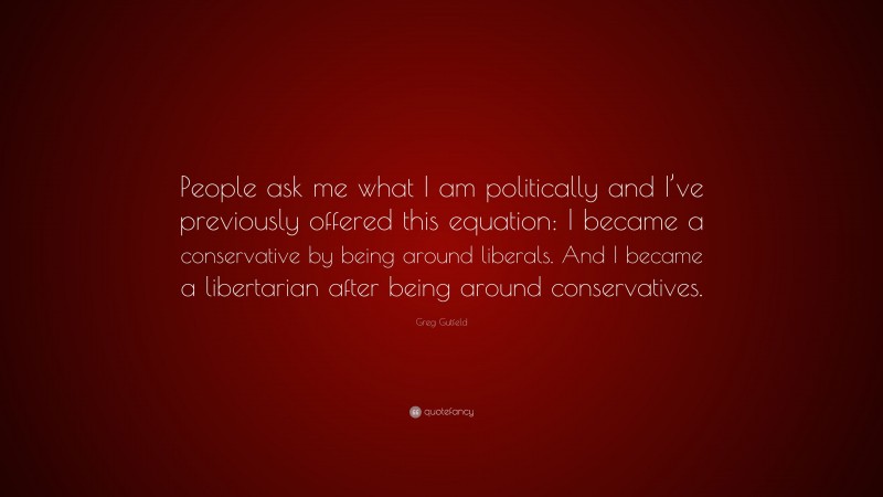 Greg Gutfeld Quote: “People ask me what I am politically and I’ve previously offered this equation: I became a conservative by being around liberals. And I became a libertarian after being around conservatives.”