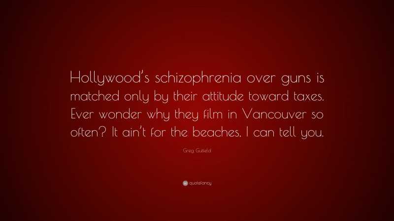 Greg Gutfeld Quote: “Hollywood’s schizophrenia over guns is matched only by their attitude toward taxes. Ever wonder why they film in Vancouver so often? It ain’t for the beaches, I can tell you.”