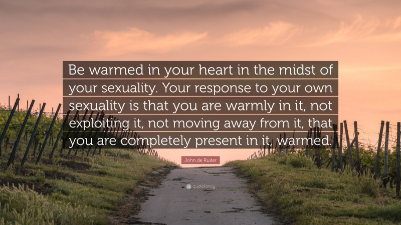 John de Ruiter Quote: “Be warmed in your heart in the midst of your sexuality. Your response to your own sexuality is that you are warmly in it, not exploiting it, not moving away from it, that you are completely present in it, warmed.”