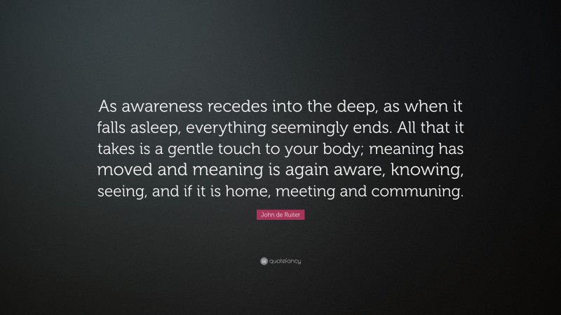 John de Ruiter Quote: “As awareness recedes into the deep, as when it falls asleep, everything seemingly ends. All that it takes is a gentle touch to your body; meaning has moved and meaning is again aware, knowing, seeing, and if it is home, meeting and communing.”
