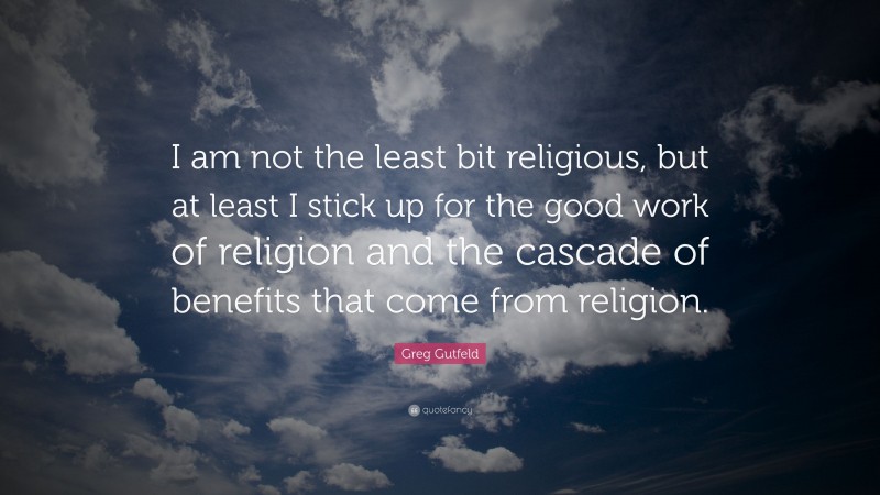 Greg Gutfeld Quote: “I am not the least bit religious, but at least I stick up for the good work of religion and the cascade of benefits that come from religion.”