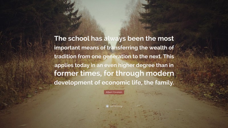 Albert Einstein Quote: “The school has always been the most important means of transferring the wealth of tradition from one generation to the next. This applies today in an even higher degree than in former times, for through modern development of economic life, the family.”